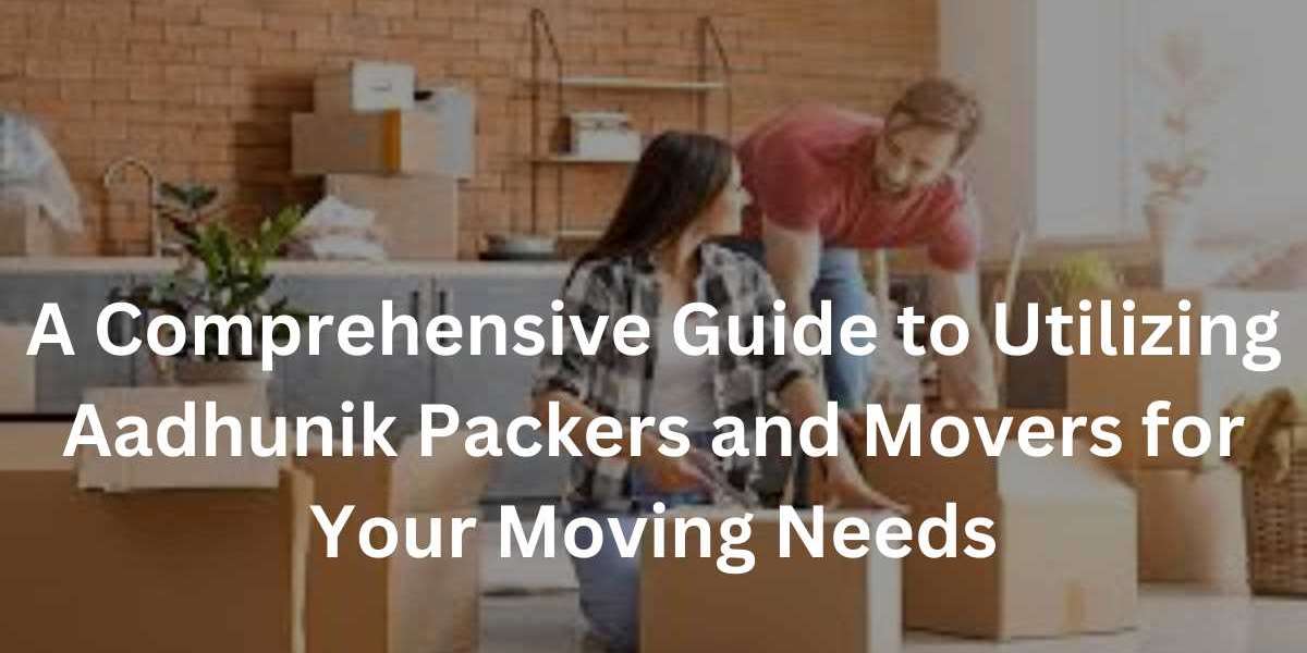 A Comprehensive Guide to Utilizing Aadhunik Packers and Movers for Your Moving Needs